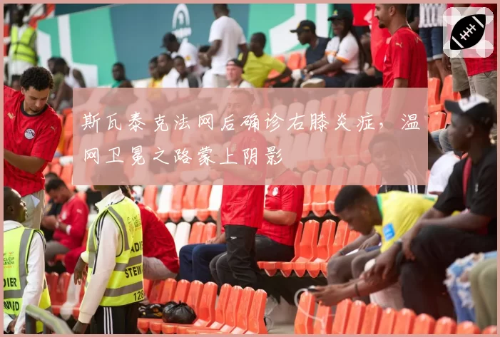 斯瓦泰克法网后确诊右膝炎症，温网卫冕之路蒙上阴影