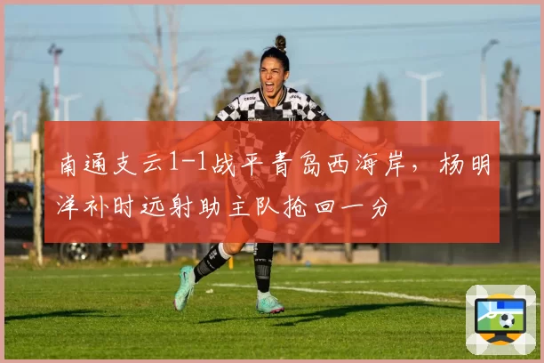 南通支云1-1战平青岛西海岸，杨明洋补时远射助主队抢回一分