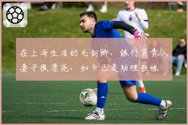 在上海生活的毛剑卿,银行负责人妻子很漂亮,如今已是助理教练