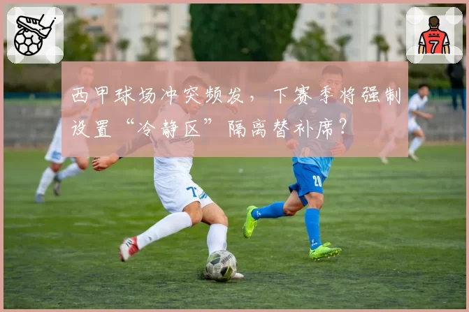 西甲球场冲突频发，下赛季将强制设置“冷静区”隔离替补席？
