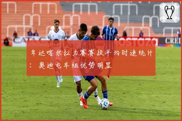 年达喀尔拉力赛赛段平均时速统计:奥迪电车组优势明显