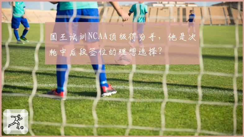 国王试训NCAA顶级得分手，他是次轮中后段签位的理想选择？