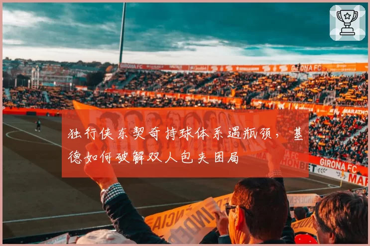 独行侠东契奇持球体系遇瓶颈，基德如何破解双人包夹困局