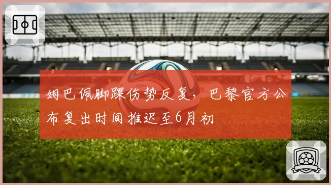姆巴佩脚踝伤势反复，巴黎官方公布复出时间推迟至6月初
