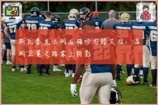 斯瓦泰克法网后确诊右膝炎症，温网卫冕之路蒙上阴影