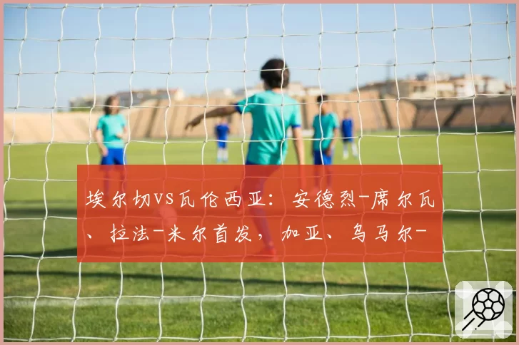 埃尔切vs瓦伦西亚:安德烈-席尔瓦、拉法-米尔首发,加亚、乌马尔-萨迪克出战