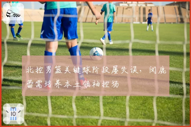 北控男篮关键球阶段屡失误，闵鹿蕾需培养本土领袖控场