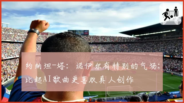 约纳坦-塔：诺伊尔有特别的气场；比起AI歌曲更喜欢真人创作