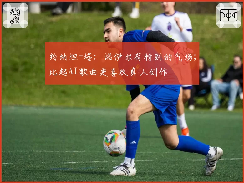 约纳坦-塔：诺伊尔有特别的气场；比起AI歌曲更喜欢真人创作
