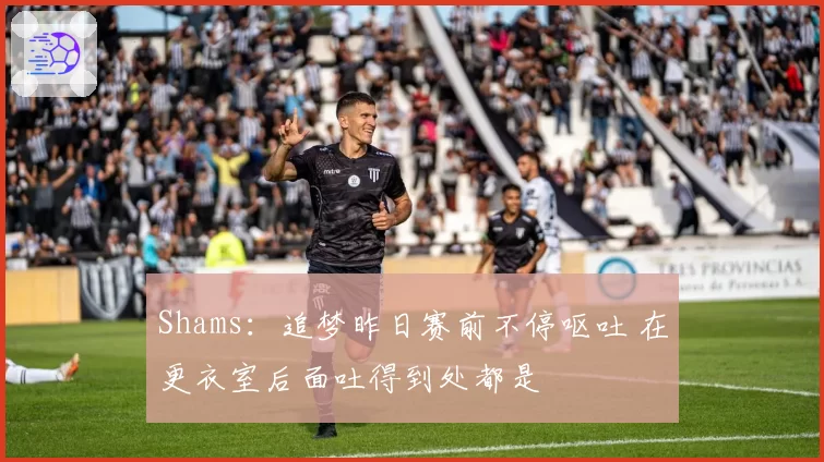 Shams：追梦昨日赛前不停呕吐 在更衣室后面吐得到处都是