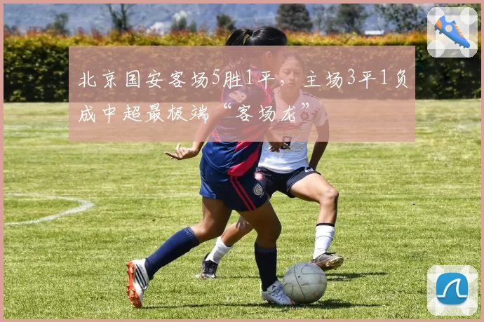 北京国安客场5胜1平，主场3平1负成中超最极端“客场龙”