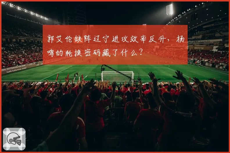 郭艾伦缺阵辽宁进攻效率反升，杨鸣的轮换密码藏了什么？