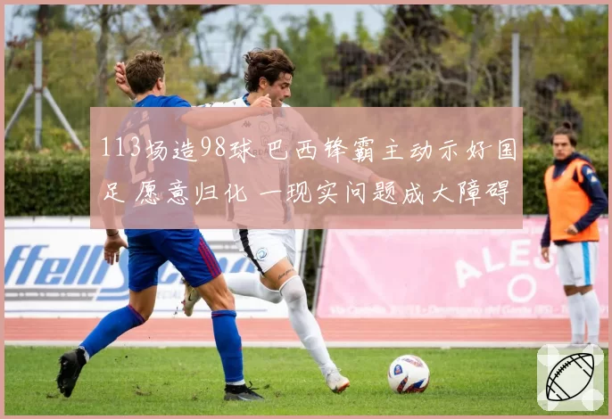 113场造98球 巴西锋霸主动示好国足 愿意归化 一现实问题成大障碍