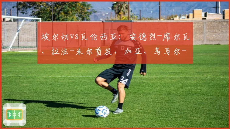 埃尔切vs瓦伦西亚:安德烈-席尔瓦、拉法-米尔首发,加亚、乌马尔-萨迪克出战