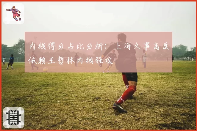 内线得分占比分析：上海久事高度依赖王哲林内线强攻