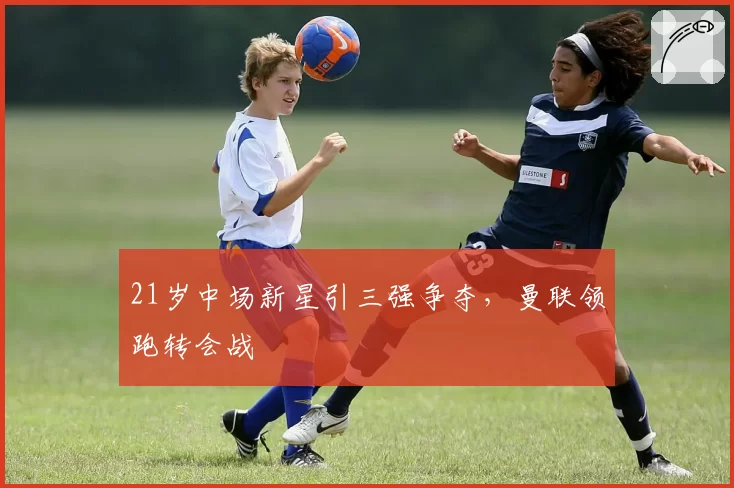 21岁中场新星引三强争夺，曼联领跑转会战