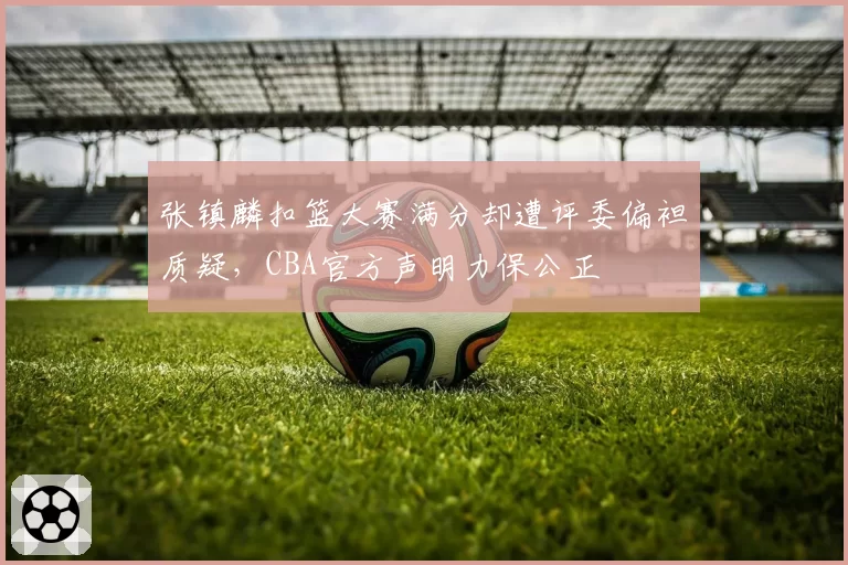 张镇麟扣篮大赛满分却遭评委偏袒质疑，CBA官方声明力保公正