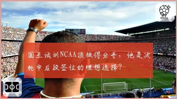 国王试训NCAA顶级得分手，他是次轮中后段签位的理想选择？