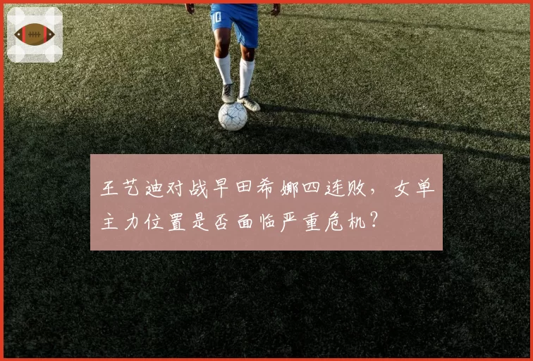 王艺迪对战早田希娜四连败，女单主力位置是否面临严重危机？