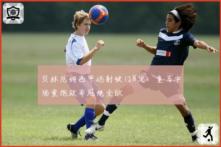 贝林厄姆西甲远射破门8次，皇马中场重炮效率冠绝全欧