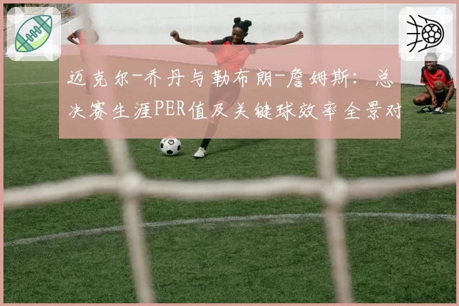 迈克尔-乔丹与勒布朗-詹姆斯：总决赛生涯PER值及关键球效率全景对比