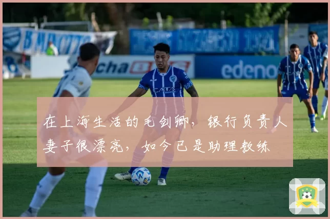 在上海生活的毛剑卿,银行负责人妻子很漂亮,如今已是助理教练